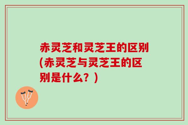 赤灵芝和灵芝王的区别(赤灵芝与灵芝王的区别是什么？)