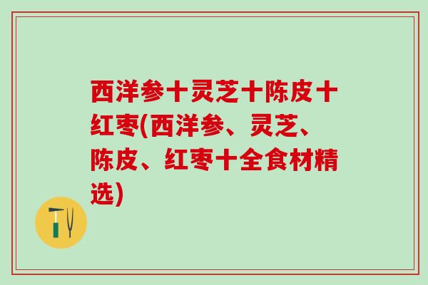 西洋参十灵芝十陈皮十红枣(西洋参、灵芝、陈皮、红枣十全食材精选)
