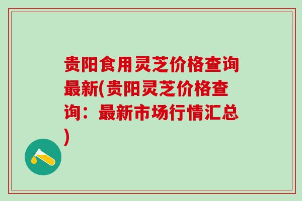 贵阳食用灵芝价格查询最新(贵阳灵芝价格查询：最新市场行情汇总)