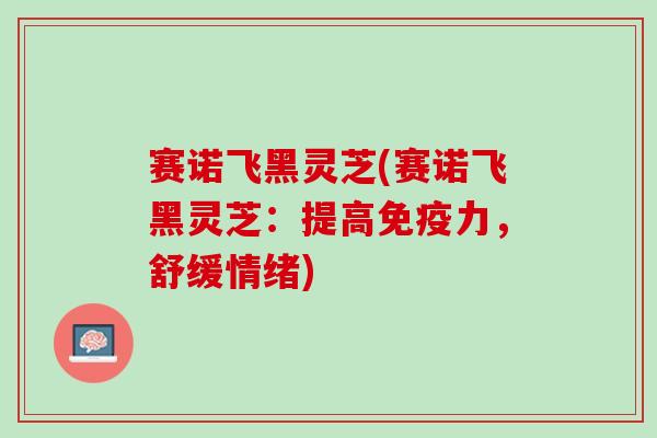 赛诺飞黑灵芝(赛诺飞黑灵芝：提高免疫力，舒缓情绪)