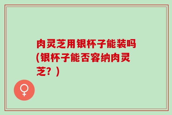 肉灵芝用银杯子能装吗(银杯子能否容纳肉灵芝？)