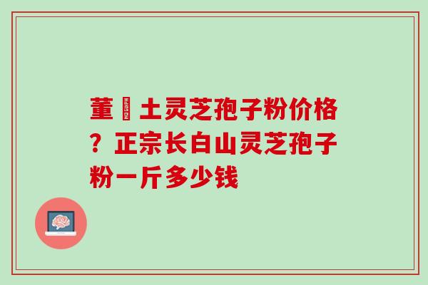 董愽土灵芝孢子粉价格？正宗长白山灵芝孢子粉一斤多少钱