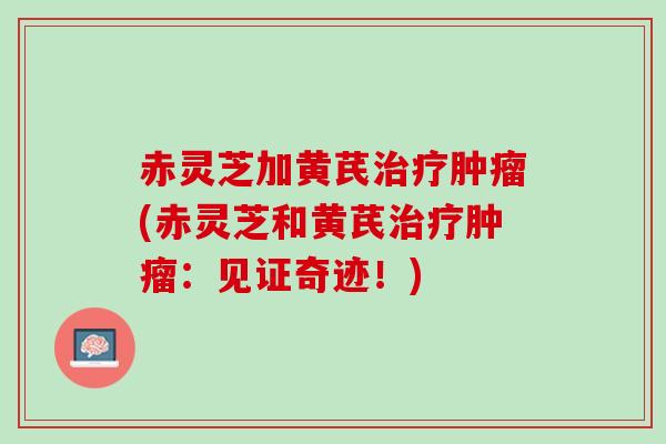 赤灵芝加黄芪治疗肿瘤(赤灵芝和黄芪治疗肿瘤：见证奇迹！)
