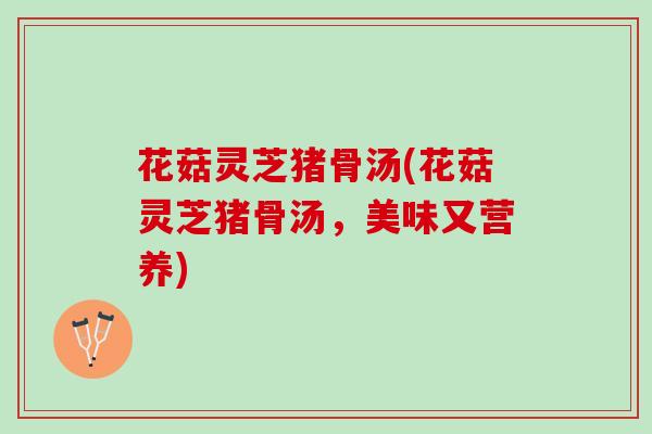 花菇灵芝猪骨汤(花菇灵芝猪骨汤，美味又营养)