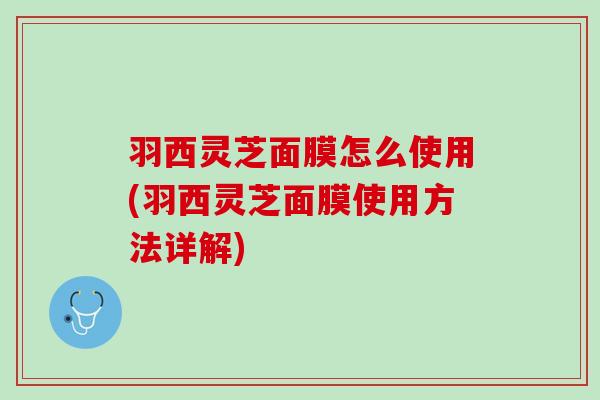 羽西灵芝面膜怎么使用(羽西灵芝面膜使用方法详解) 羽西灵芝面膜怎么使用(羽西灵芝面膜使用方法详解)