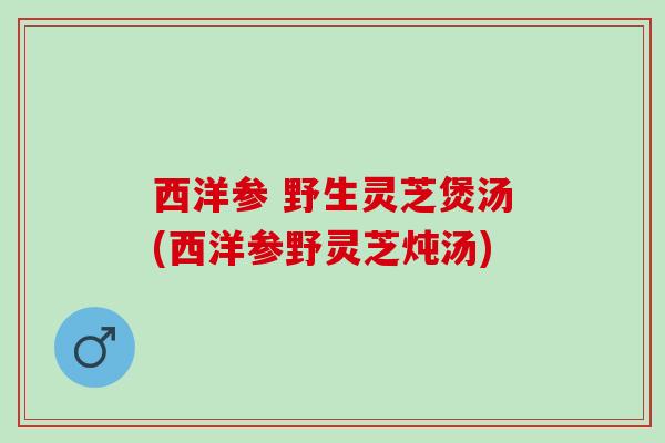 西洋参 野生灵芝煲汤(西洋参野灵芝炖汤)