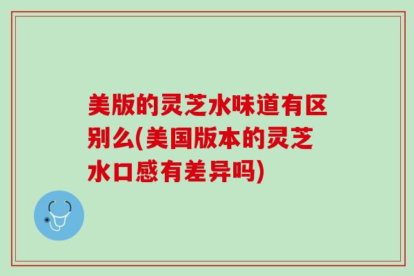 美版的灵芝水味道有区别么(美国版本的灵芝水口感有差异吗)