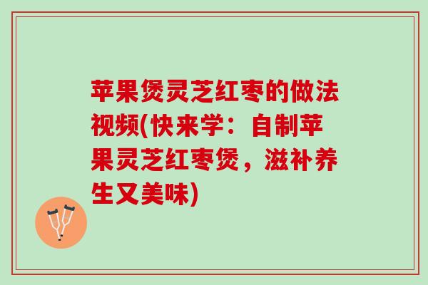 苹果煲灵芝红枣的做法视频(快来学：自制苹果灵芝红枣煲，滋补养生又美味)