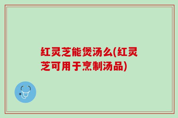 红灵芝能煲汤么(红灵芝可用于烹制汤品)