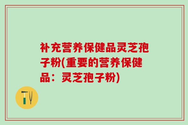 补充营养保健品灵芝孢子粉(重要的营养保健品:灵芝孢子粉) 补充营养保健品灵芝孢子粉(重要的营养保健品:灵芝孢子粉)