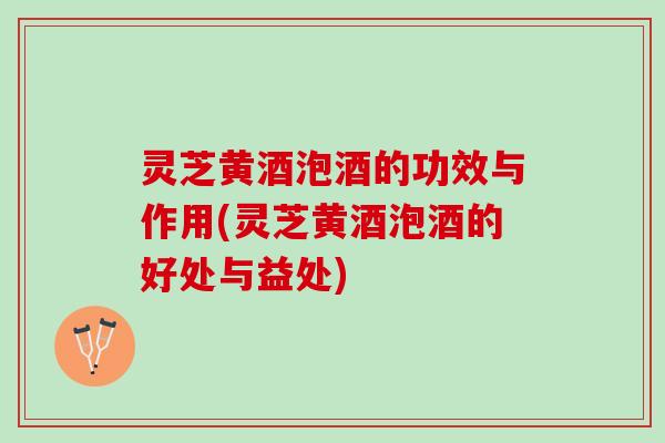 灵芝黄酒泡酒的功效与作用(灵芝黄酒泡酒的好处与益处)