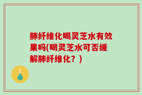 肺纤维化喝灵芝水有效果吗(喝灵芝水可否缓解肺纤维化？)