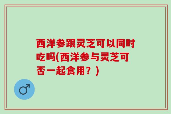 西洋参跟灵芝可以同时吃吗(西洋参与灵芝可否一起食用？)