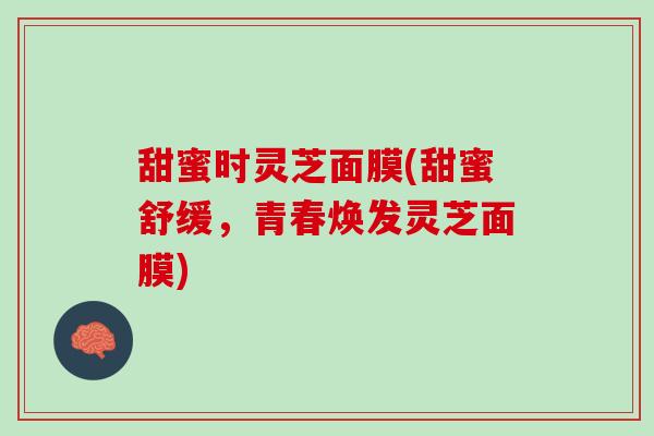 甜蜜时灵芝面膜(甜蜜舒缓,青春焕发灵芝面膜) 甜蜜时灵芝面膜(甜蜜舒缓,青春焕发灵芝面膜)