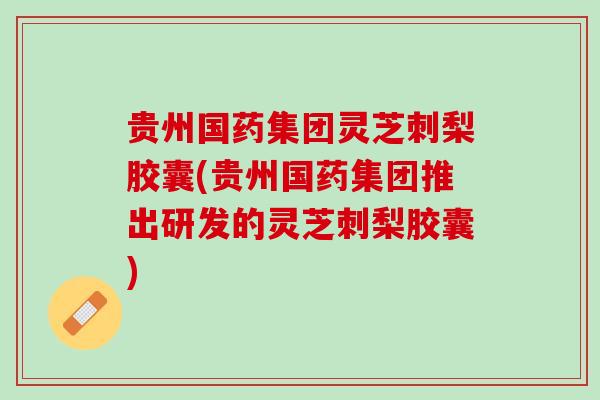 贵州国药集团灵芝刺梨胶囊(贵州国药集团推出研发的灵芝刺梨胶囊)