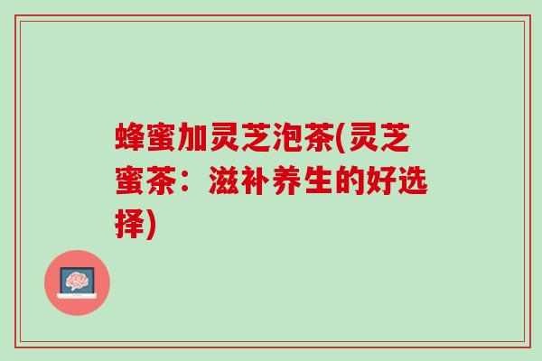 蜂蜜加灵芝泡茶(灵芝蜜茶：滋补养生的好选择)