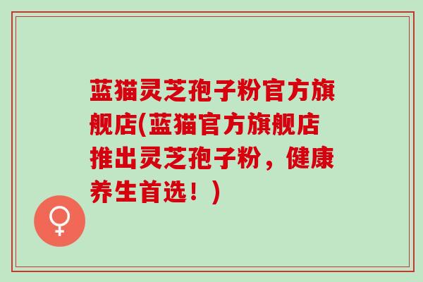 蓝猫灵芝孢子粉官方旗舰店(蓝猫官方旗舰店推出灵芝孢子粉，健康养生首选！)