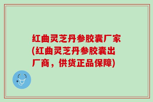 红曲灵芝丹参胶囊厂家(红曲灵芝丹参胶囊出厂商，供货正品保障)