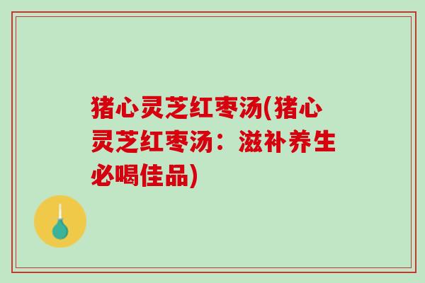 猪心灵芝红枣汤(猪心灵芝红枣汤：滋补养生必喝佳品)