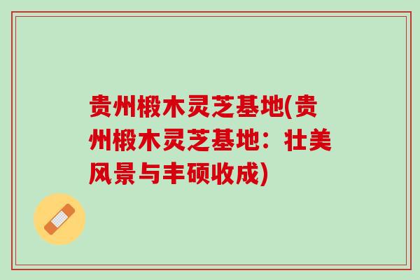 贵州椴木灵芝基地(贵州椴木灵芝基地：壮美风景与丰硕收成)