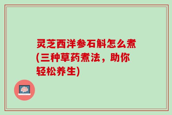 灵芝西洋参石斛怎么煮(三种草药煮法，助你轻松养生)