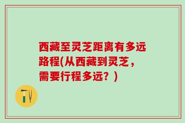 西藏至灵芝距离有多远路程(从西藏到灵芝,需要行程多远?) 西藏至灵芝距离有多远路程(从西藏到灵芝,需要行程多远?)