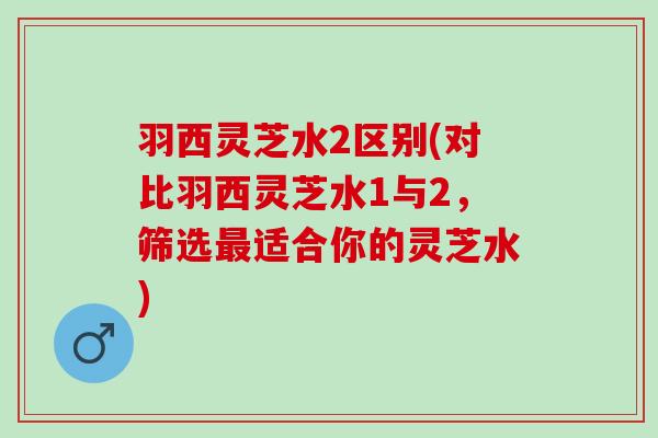 羽西灵芝水2区别(对比羽西灵芝水1与2，筛选最适合你的灵芝水)