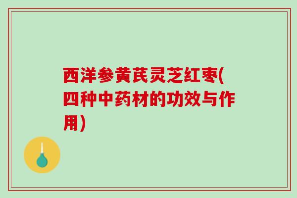 西洋参黄芪灵芝红枣(四种中药材的功效与作用)