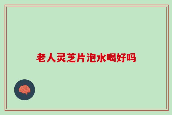 老人灵芝片泡水喝好吗