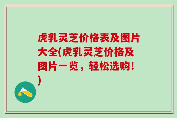 虎乳灵芝价格表及图片大全(虎乳灵芝价格及图片一览，轻松选购！)