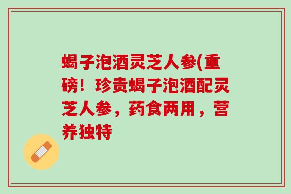 蝎子泡酒灵芝人参(重磅！珍贵蝎子泡酒配灵芝人参，药食两用，营养独特