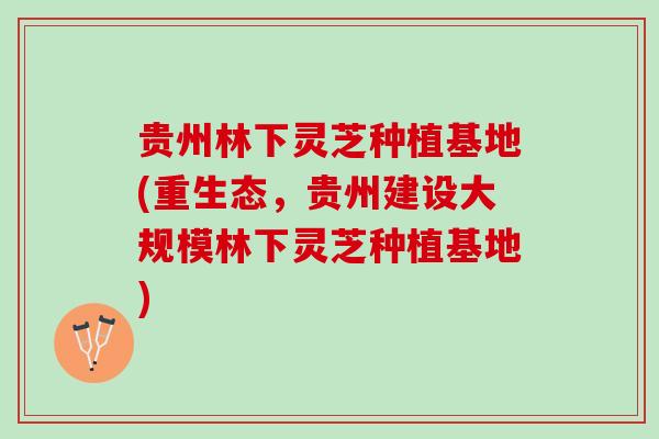 贵州林下灵芝种植基地(重生态，贵州建设大规模林下灵芝种植基地)