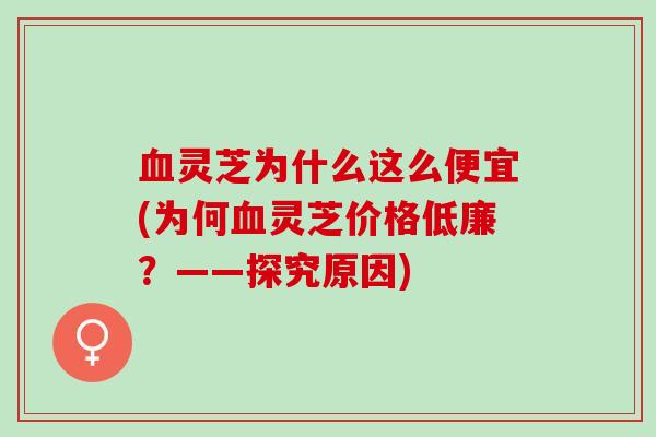 灵芝为什么这么便宜(为何灵芝价格低廉？——探究原因)