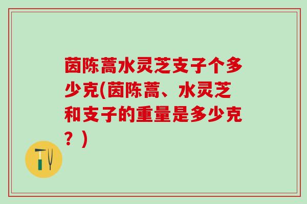 茵陈蒿水灵芝支子个多少克(茵陈蒿、水灵芝和支子的重量是多少克？)