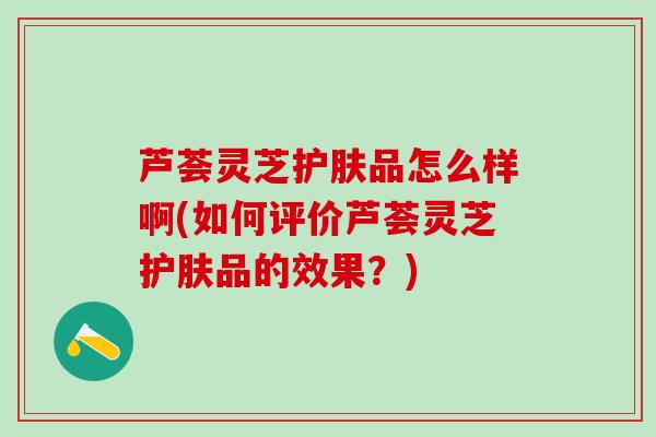 芦荟灵芝护肤品怎么样啊(如何评价芦荟灵芝护肤品的效果？)