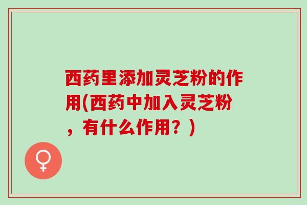 西药里添加灵芝粉的作用(西药中加入灵芝粉，有什么作用？)