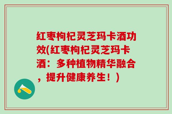 红枣枸杞灵芝玛卡酒功效(红枣枸杞灵芝玛卡酒:多种植物精华融合,提升健康养生!) 红枣枸杞灵芝玛卡酒功效(红枣枸杞灵芝玛卡酒:多种植物精华融合,提升健康养生!)