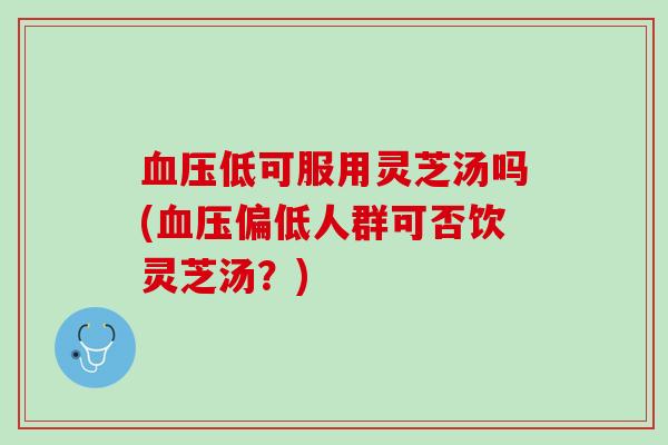血压低可服用灵芝汤吗(血压偏低人群可否饮灵芝汤？)