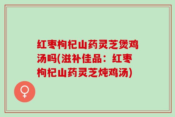 红枣枸杞山药灵芝煲鸡汤吗(滋补佳品：红枣枸杞山药灵芝炖鸡汤)