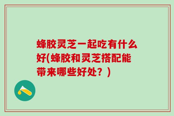 蜂胶灵芝一起吃有什么好(蜂胶和灵芝搭配能带来哪些好处？)