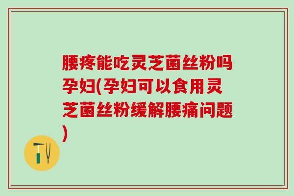 腰疼能吃灵芝菌丝粉吗孕妇(孕妇可以食用灵芝菌丝粉缓解腰痛问题)
