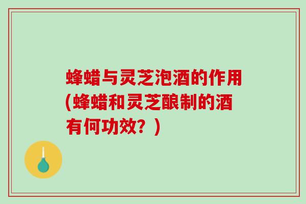 蜂蜡与灵芝泡酒的作用(蜂蜡和灵芝酿制的酒有何功效？)
