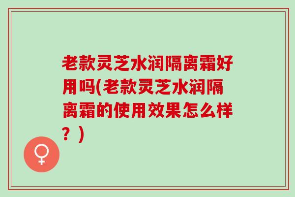 老款灵芝水润隔离霜好用吗(老款灵芝水润隔离霜的使用效果怎么样？)