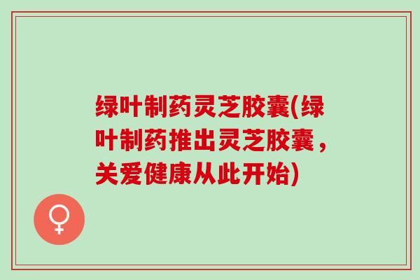 绿叶制药灵芝胶囊(绿叶制药推出灵芝胶囊，关爱健康从此开始)