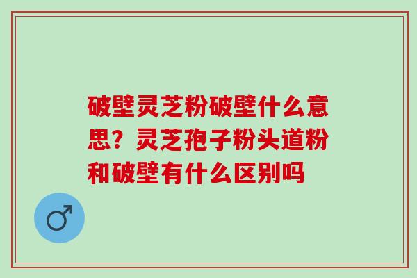 破壁灵芝粉破壁什么意思？灵芝孢子粉头道粉和破壁有什么区别吗