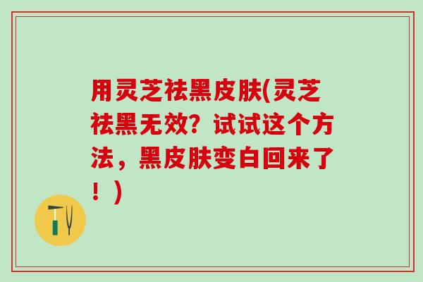 用灵芝祛黑皮肤(灵芝祛黑无效？试试这个方法，黑皮肤变白回来了！)