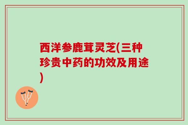 西洋参鹿茸灵芝(三种珍贵的功效及用途) 西洋参鹿茸灵芝(三种珍贵的功效及用途)