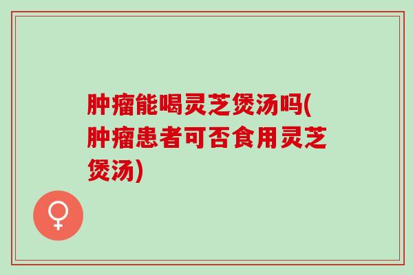 能喝灵芝煲汤吗(患者可否食用灵芝煲汤) 能喝灵芝煲汤吗(患者可否食用灵芝煲汤)