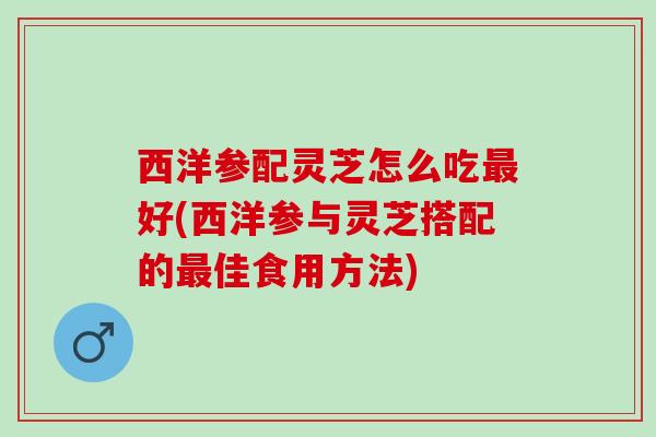 西洋参配灵芝怎么吃最好(西洋参与灵芝搭配的最佳食用方法)