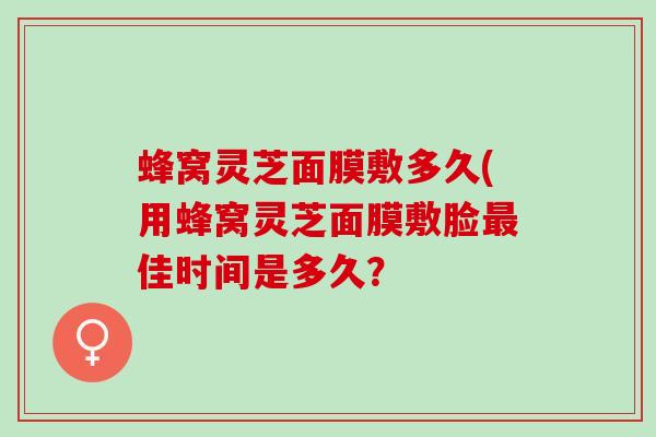 蜂窝灵芝面膜敷多久(用蜂窝灵芝面膜敷脸佳时间是多久? 蜂窝灵芝面膜敷多久(用蜂窝灵芝面膜敷脸佳时间是多久?